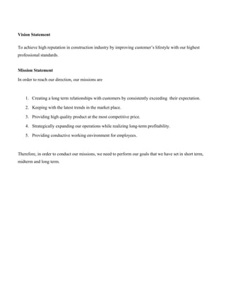 Vision Statement
To achieve high reputation in construction industry by improving customer’s lifestyle with our highest
professional standards.
Mission Statement
In order to reach our direction, our missions are
1. Creating a long term relationships with customers by consistently exceeding their expectation.
2. Keeping with the latest trends in the market place.
3. Providing high quality product at the most competitive price.
4. Strategically expanding our operations while realizing long-term profitability.
5. Providing conductive working environment for employees.
Therefore, in order to conduct our missions, we need to perform our goals that we have set in short term,
midterm and long term.
 