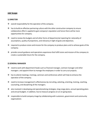 Job Scope
1) DIRECTOR
 overall responsibility for the operation of the company.
 has to build an effective partnering culture with the other construction company to ensure
collaborative effort is applied to gain company’s reputation and hence there will be more
opportunities for company.
 need to review the budgets and all other forms of departmental reporting for rationality of
assumptions, quality of projections, and relevancy in light of goals and objectives.
 required to produce vision and mission for the company to produce plans and to achieve goals of the
company.
 provide consult guidance and operations experience that fulfill vision and mission of the company to
create a sustainable future for the company.
2) GENERAL MANAGER
 need to work with department heads such as financial manager, contract manager and other
managers and appoint them to manage the employees in order to carry out projects.
 has to attend meetings, trainings, seminars and conferences which will help to enhance the
operation of the company.
 need to increase management's effectiveness by recruiting, selecting, orienting, training, coaching,
counseling, and disciplining all the managers.
 also involved in developing and operationalizing strategies, long-range plans, annual operating plans
and annual budgets. In addition, has to measure progress on an on-going basis.
 responsible to build company image by collaborating with customers, government and community
organizations
 