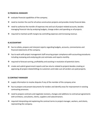3) FINANCIAL MANAGER
 evaluate financial capabilities of the company.
 need to monitor the cost for all active construction projects and provides timely financial data.
 need to authorize the transfer of expenses into and out of project-related accounts, besides
managing financial risks by analyzing budgets, change orders and spending on all projects.
 required to maintain profit margins by controlling expenses and increasing revenue.
4) ACCOUNTANT
 has to collate, prepare and interpret reports regarding budgets, accounts, commentaries and
financial statements of the company.
 has to work with project management staff ensuring proper compliance with accounting procedures
including reviewing and analyzing job cost estimates and reports monthly.
 required to forecast earning, profitability and assisting in resolution of potential claims.
 create and submit government reports and tax returns related to projects besides creating or
approving all project-related billings to customers and make sure all vendors are paid properly.
5) CONTRACT MANAGER
 supply information to resolve disputes if any of the member of the company arise.
 has to prepare and present documents for tenders and identify areas for improvement in existing
contracting processes.
 need to prepare contracts and negotiate revisions, changes and additions to contractual agreements
with architects, consultants, clients, suppliers and subcontractors.
 required interpreting and explaining the contract terms to project manager, workers, and clients,
representing the company.
 