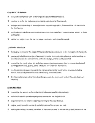 6) QUANTITY SURVEYOR
 analysis the completed work and arranges the payment to contractors.
 required to go for site visits, assessments and projections for future work.
 manages all costs relating to building and civil engineering projects, from the initial calculations to
the final figures.
 need to keep track of any variations to the contract that may affect costs and create reports to show
profitability.
 involve in a project from the start to prepare estimates and costs of the work.
7) PROJECT MANAGER
 thoroughly understand the scope of the project and provides advice on the management of projects.
 supervise the field construction of a project, including its organization, planning, and scheduling, in
order to complete the work on time, within the budget, and to quality specified.
 ensure that the construction site and direct sub-contractors are supervised to ensure standards of
building performance, quality, costs, schedules and safety are maintained.
 need to confer with supervisors and site managers to monitor construction progress, including
worker productivity and compliance with building and safety codes.
 develop relationships with architects and engineers in the community so that the project can run
smoothly.
8) SITE MANAGER
 ensure that the work is performed within the boundaries of the job estimate.
 need to create and update the progress schedules for the project to run.
 prepare internal and external reports pertaining to the project status.
 making sure the quality standards and all the aims of the project are met.
 investigate damage, accidents, or delays at construction sites, to ensure that proper procedures are
 