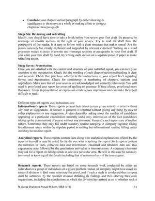 N. Durga Chaitanya Prasad M.Com, MBA (SITE) 11
 Conclude your chapter/section/paragraph by either showing its
significance to the report as a whole or making a link to the next
chapter/section/paragraph.
Stage Six: Reviewing and redrafting
Ideally, you should leave time to take a break before you review your first draft. Be prepared to
rearrange or rewrite sections in the light of your review. Try to read the draft from the
perspective of the reader. Is it easy to follow with a clear structure that makes sense? Are the
points concisely but clearly explained and supported by relevant evidence? Writing on a word
processor makes it easier to rewrite and rearrange sections or paragraphs in your first draft. If
you write your first draft by hand, try writing each section on a separate piece of paper to make
redrafting easier.
Stage Seven: Presentation
Once you are satisfied with the content and structure of your redrafted report, you can turn your
attention to the presentation. Check that the wording of each chapter/section/subheading is clear
and accurate. Check that you have adhered to the instructions in your report brief regarding
format and presentation. Check for consistency in numbering of chapters, sections and
appendices. Make sure that all your sources are acknowledged and correctly referenced. You will
need to proof read your report for errors of spelling or grammar. If time allows, proof read more
than once. Errors in presentation or expression create a poor impression and can make the report
difficult to read.
Different types of reports used in business are:
Informational reports. These reports present facts about certain given activity in detail without
any note or suggestions. Whatever is gathered is reported without giving any thing by way of
either explanation or any suggestion. A vice-chancellor asking about the number of candidates
appearing at a particular examination naturally seeks only information of the fact (candidates
taking up the examination) of course without any comment. Generally such reports are of routine
nature. Sometimes they may fall under statutory routine category. A company registrar asking
for allotment return within the stipulate period is nothing but informational routine, falling under
statutory but routine report.
Analytical reports. These reports contain facts along with analytical explanations offered by the
reporter himself or may be asked for by the one who is seeking the report. Such reports contain
the narration of facts, collected data and information, classified and tabulated data and also
explanatory note followed by the conclusions arrived at or interpretations. A company chairman
may ask for a report on falling trends in sale in a particular area. He will in this case be naturally
interested in knowing all the details including that of opinion of any of the investigator.
Research reports. These reports are based on some research work conducted by either an
individual or a group of individuals on a given problem. Indian oil company might have asked its
research division to find some substitute for petrol, and if such a study is conducted then a report
shall be submitted by the research division detailing its findings and then offering their own
suggestions, including the conclusions at which the division has arrived at as to whether such a
 
