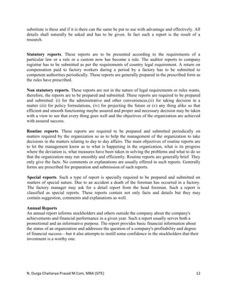 N. Durga Chaitanya Prasad M.Com, MBA (SITE) 12
substitute is these and if it is there can the same be put to use with advantage and effectively. All
details shall naturally be asked and has to be given. In fact such a report is the result of a
research.
Statutory reports. These reports are to be presented according to the requirements of a
particular law or a rule or a custom now has become a rule. The auditor reports to company
registrar has to be submitted as per the requirements of country legal requirement. A return on
compensation paid to factory workers during a period by a factory has to be submitted to
competent authorities periodically. These reports are generally prepared in the prescribed form as
the rules have prescribed.
Non statutory reports. These reports are not in the nature of legal requirements or rules wants,
therefore, the reports are to be prepared and submitted. These reports are required to be prepared
and submitted: (i) for the administrative and other conveniences,(ii) for taking decision in a
matter (iii) for policy formulations, (iv) for projecting the future or (v) any thing alike so that
efficient and smooth functioning maybe assured and proper and necessary decision may be taken
with a view to see that every thing goes well and the objectives of the organization are achieved
with assured success.
Routine reports. These reports are required to be prepared and submitted periodically on
matters required by the organization so as to help the management of the organization to take
decisions in the matters relating to day to day affairs. The main objectives of routine reports are
to let the management know as to what is happening in the organization, what is its progress
where the deviation is, what measures have been taken in solving the problems and what to do so
that the organization may run smoothly and efficiently. Routine reports are generally brief. They
only give the facts. No comments or explanations are usually offered in such reports. Generally
forms are prescribed for preparation and submission of such reports.
Special reports. Such a type of report is specially required to be prepared and submitted on
matters of special nature. Due to an accident a death of the foreman has occurred in a factory.
The factory manager may ask for a detail report from the head foreman. Such a report is
classified as special reports. These reports contain not only facts and details but they may
contain suggestion, comments and explanations as well.
Annual Reports
An annual report informs stockholders and others outside the company about the company's
achievements and financial performance in a given year. Such a report usually serves both a
promotional and an informative purpose. The report provides basic financial information about
the status of an organization and addresses the question of a company's profitability and degree
of financial success—but it also attempts to instill some confidence in the stockholders that their
investment is a worthy one.
 