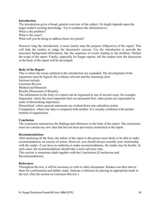 N. Durga Chaitanya Prasad M.Com, MBA (SITE) 14
Introduction
The introduction gives a broad, general overview of the subject. Its length depends upon the
target reader's existing knowledge. Try to condense the information to:
What is the problem?
What is the cause?
What will you be doing to address these two points?
However long the introduction; it must clearly state the purpose (Objective) of the report. This
will help the readers to judge the document's success. Use the introduction to provide the
necessary background information, like the sequence of events leading to the problem. Outline
the scope of the report. Finally, especially for longer reports, tell the readers how the discussion
in the body of the report will be developed.
Body of the Report
This is where the issues outlined in the introduction are expanded. The development of the
arguments must be logical, the evidence relevant and the reasoning clear.
Sections include:
Literature Review
Method and Materials
Results [Discussion of Results]
The information in the body of a report can be organised in one of several ways, for example:
Sequential: where the most important facts are presented first; other points are expounded in
order of diminishing importance.
Hierarchical: where general statements are worked down into subsidiary points.
Comparative: where one idea is compared with another. It is usually combined with another
method of organisation.
Conclusion
The conclusion summarises the findings and inferences in the body of the report. The conclusion
must not contain any new idea that has not been previously mentioned in the report.
Recommendations
After analysing all the facts, the author of the report is the person most likely to be able to make
recommendations on courses of action. However, you should always consider your relationship
with the reader: if you have no authority to make recommendations, the reader may be hostile. In
such cases, the recommendations should take a more advisory tone.
This section is sometimes dealt together with the Conclusions [Conclusions and
Recommendations].
References
Throughout the text, it will be necessary to refer to other documents. Readers can then turn to
them for confirmation and further study. Indicate a reference by placing an appropriate mark in
the text. (See the section on Literature Review.)
 