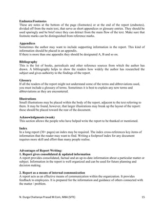 N. Durga Chaitanya Prasad M.Com, MBA (SITE) 15
Endnotes/Footnotes
These are notes at the bottom of the page (footnotes) or at the end of the report (endnotes),
divided off from the main text, that serve as short appendices or glossary entries. They should be
used sparingly and be brief since they can detract from the main flow of the text. Make sure that
footnote marks can be distinguished from reference marks.
Appendices
Sometimes the author may want to include supporting information in the report. This kind of
information should be placed in an appendix.
If there is more than one appendix they should be designated A, B and so on.
Bibliography
This is the list of books, periodicals and other reference sources from which the author has
drawn. A bibliography helps to show the readers how widely the author has researched the
subject and gives authority to the findings of the report.
Glossary
If all the readers of the report might not understand some of the terms and abbreviations used,
you must include a glossary of terms. Sometimes it is best to explain any new terms and
abbreviations as they are encountered.
Illustrations
Small illustrations may be placed within the body of the report, adjacent to the text referring to
them. It may be found, however, that larger illustrations may break up the layout of the report:
these should be placed toward the rear of the document.
Acknowledgments (weak)
This section allows the people who have helped write the report to be thanked or mentioned.
Index
In a long report (30+ pages) an index may be required. The index cross-references key items of
information that the reader may want to find. Writing a foolproof index for any document
requires more skill and effort than many people realise.
Advantages of Report Writing:
1. Report gives consolidated & updated information
A report provides consolidated, factual and an up-to-date information about a particular matter or
subject. Information in the report is well organized and can be used for future planning and
decision making.
2. Report as a means of internal communication
A report acts as an effective means of communication within the organization. It provides
feedback to employees. It is prepared for the information and guidance of others connected with
the matter / problem.
 