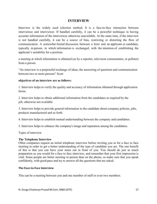 N. Durga Chaitanya Prasad M.Com, MBA (SITE) 17
INTERVIEW
Interview is the widely used (election method. It is a face-to-face interaction between
interviewee and interviewer. If handled carefully, it can be a powerful technique in having
accurate information of the interviewee otherwise unavailable. At the same time, if the interview
is not handled carefully, it can be a source of bias, restricting or distorting the flow of
communication. A somewhat formal discussion between a hirer and an applicant or candidate,
typically in person, in which information is exchanged, with the intention of establishing the
applicant’s suitability for a position.
a meeting at which information is obtained (as by a reporter, television commentator, or pollster)
from a person
“An interview is a purposeful exchange of ideas, the answering of questions and communication
between two or more persons” Scott
objectives of an interview are as follows:
1. Interview helps to verify the quality and accuracy of information obtained through application
forms.
2. Interview helps to obtain additional information from the candidates as required by the
job, otherwise not available.
3. Interview helps to provide general information to the candidate about company policies, jobs,
products manufactured and so forth.
4. Interview helps to establish mutual understanding between the company and candidates.
5. Interview helps to enhance the company's image and reputation among the candidates.
Types of interview
The Telephone Interview
Often companies request an initial telephone interview before inviting you in for a face to face
meeting in order to get a better understanding of the type of candidate you are. The one benefit
of this is that you can have your notes out in front of you. You should do just as much
preparation as you would for a face to face interview, and remember that your first impression is
vital. Some people are better meeting in person than on the phone, so make sure that you speak
confidently, with good pace and try to answer all the questions that are asked.
The Face-to-Face Interview
This can be a meeting between you and one member of staff or even two members.
 