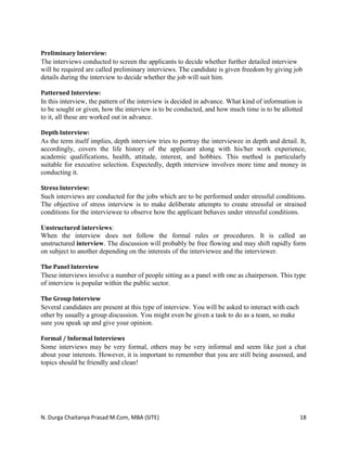 N. Durga Chaitanya Prasad M.Com, MBA (SITE) 18
Preliminary Interview:
The interviews conducted to screen the applicants to decide whether further detailed interview
will be required are called preliminary interviews. The candidate is given freedom by giving job
details during the interview to decide whether the job will suit him.
Patterned Interview:
In this interview, the pattern of the interview is decided in advance. What kind of information is
to be sought or given, how the interview is to be conducted, and how much time is to be allotted
to it, all these are worked out in advance.
Depth Interview:
As the term itself implies, depth interview tries to portray the interviewee in depth and detail. It,
accordingly, covers the life history of the applicant along with his/her work experience,
academic qualifications, health, attitude, interest, and hobbies. This method is particularly
suitable for executive selection. Expectedly, depth interview involves more time and money in
conducting it.
Stress Interview:
Such interviews are conducted for the jobs which are to be performed under stressful conditions.
The objective of stress interview is to make deliberate attempts to create stressful or strained
conditions for the interviewee to observe how the applicant behaves under stressful conditions.
Unstructured interviews:
When the interview does not follow the formal rules or procedures. It is called an
unstructured interview. The discussion will probably be free flowing and may shift rapidly form
on subject to another depending on the interests of the interviewee and the interviewer.
The Panel Interview
These interviews involve a number of people sitting as a panel with one as chairperson. This type
of interview is popular within the public sector.
The Group Interview
Several candidates are present at this type of interview. You will be asked to interact with each
other by usually a group discussion. You might even be given a task to do as a team, so make
sure you speak up and give your opinion.
Formal / Informal Interviews
Some interviews may be very formal, others may be very informal and seem like just a chat
about your interests. However, it is important to remember that you are still being assessed, and
topics should be friendly and clean!
 