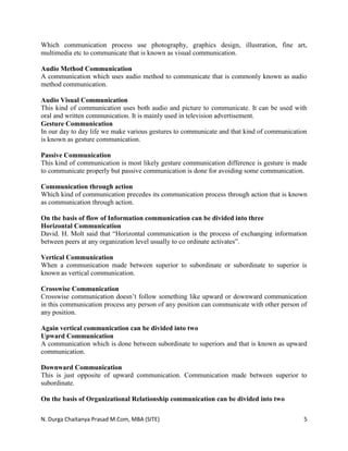 N. Durga Chaitanya Prasad M.Com, MBA (SITE) 5
Which communication process use photography, graphics design, illustration, fine art,
multimedia etc to communicate that is known as visual communication.
Audio Method Communication
A communication which uses audio method to communicate that is commonly known as audio
method communication.
Audio Visual Communication
This kind of communication uses both audio and picture to communicate. It can be used with
oral and written communication. It is mainly used in television advertisement.
Gesture Communication
In our day to day life we make various gestures to communicate and that kind of communication
is known as gesture communication.
Passive Communication
This kind of communication is most likely gesture communication difference is gesture is made
to communicate properly but passive communication is done for avoiding some communication.
Communication through action
Which kind of communication precedes its communication process through action that is known
as communication through action.
On the basis of flow of Information communication can be divided into three
Horizontal Communication
David. H. Molt said that “Horizontal communication is the process of exchanging information
between peers at any organization level usually to co ordinate activates”.
Vertical Communication
When a communication made between superior to subordinate or subordinate to superior is
known as vertical communication.
Crosswise Communication
Crosswise communication doesn’t follow something like upward or downward communication
in this communication process any person of any position can communicate with other person of
any position.
Again vertical communication can be divided into two
Upward Communication
A communication which is done between subordinate to superiors and that is known as upward
communication.
Downward Communication
This is just opposite of upward communication. Communication made between superior to
subordinate.
On the basis of Organizational Relationship communication can be divided into two
 