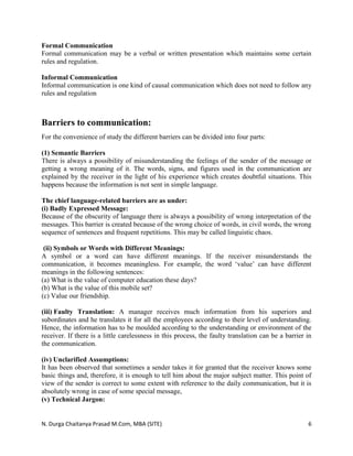 N. Durga Chaitanya Prasad M.Com, MBA (SITE) 6
Formal Communication
Formal communication may be a verbal or written presentation which maintains some certain
rules and regulation.
Informal Communication
Informal communication is one kind of causal communication which does not need to follow any
rules and regulation
Barriers to communication:
For the convenience of study the different barriers can be divided into four parts:
(1) Semantic Barriers
There is always a possibility of misunderstanding the feelings of the sender of the message or
getting a wrong meaning of it. The words, signs, and figures used in the communication are
explained by the receiver in the light of his experience which creates doubtful situations. This
happens because the information is not sent in simple language.
The chief language-related barriers are as under:
(i) Badly Expressed Message:
Because of the obscurity of language there is always a possibility of wrong interpretation of the
messages. This barrier is created because of the wrong choice of words, in civil words, the wrong
sequence of sentences and frequent repetitions. This may be called linguistic chaos.
(ii) Symbols or Words with Different Meanings:
A symbol or a word can have different meanings. If the receiver misunderstands the
communication, it becomes meaningless. For example, the word ‘value’ can have different
meanings in the following sentences:
(a) What is the value of computer education these days?
(b) What is the value of this mobile set?
(c) Value our friendship.
(iii) Faulty Translation: A manager receives much information from his superiors and
subordinates and he translates it for all the employees according to their level of understanding.
Hence, the information has to be moulded according to the understanding or environment of the
receiver. If there is a little carelessness in this process, the faulty translation can be a barrier in
the communication.
(iv) Unclarified Assumptions:
It has been observed that sometimes a sender takes it for granted that the receiver knows some
basic things and, therefore, it is enough to tell him about the major subject matter. This point of
view of the sender is correct to some extent with reference to the daily communication, but it is
absolutely wrong in case of some special message,
(v) Technical Jargon:
 
