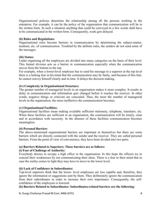 N. Durga Chaitanya Prasad M.Com, MBA (SITE) 8
Organisational policies determine the relationship among all the persons working in the
enterprise. For example, it can be the policy of the organisation that communication will be in
the written form. In such a situation anything that could be conveyed in a few words shall have
to be communicated in the written form. Consequently, work gets delayed.
(ii) Rules and Regulations:
Organisational rules become barriers in communication by determining the subject-matter,
medium, etc. of communication. Troubled by the definite rules, the senders do not send some of
the messages.
(iii) Status:
Under organising all the employees are divided into many categories on the basis of their level.
This formal division acts as a barrier in communication especially when the communication
moves from the bottom to the top.
For example, when a lower-level employee has to send his message to a superior at the top level
there is a lurking fear in his mind that the communication may be faulty, and because of this fear,
he cannot convey himself clearly and in time. It delays the decision making.
(iv) Complexity in Organisational Structure:
The greater number of managerial levels in an organisation makes it more complex. It results in
delay in communication and information gets changed before it reaches the receiver. In other
words, negative things or criticism are concealed. Thus, the more the number of managerial
levels in the organisation, the more ineffective the communication becomes.
(v) Organisational Facilities:
Organisational facilities mean making available sufficient stationery, telephone, translator, etc.
When these facilities are sufficient in an organisation, the communication will be timely, clear
and in accordance with necessity. In the absence of these facilities communication becomes
meaningless.
(4) Personal Barriers
The above-mentioned organisational barriers are important in themselves but there are some
barriers which are directly connected with the sender and the receiver. They are called personal
barriers. From the point of view of convenience, they have been divided into two parts:
(a) Barriers Related to Superiors: These barriers are as follows:
(i) Fear of Challenge of Authority:
Everybody desires to occupy a high office in the organisation. In this hope the officers try to
conceal their weaknesses by not communicating their ideas. There is a fear in their mind that in
case the reality comes to light they may have to move to the lower level,
(ii) Lack of Confidence in Subordinates:
Top-level superiors think that the lower- level employees are less capable and, therefore, they
ignore the information or suggestions sent by them. They deliberately ignore the communication
from their subordinates in order to increase their own importance. Consequently, the self-
confidence of the employees is lowered.
(b) Barriers Related to Subordinates: Subordinates-related barriers are the following:
 
