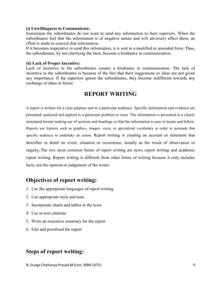 N. Durga Chaitanya Prasad M.Com, MBA (SITE) 9
(i) Unwillingness to Communicate:
Sometimes the subordinates do not want to send any information to their superiors. When the
subordinates feel that the information is of negative nature and will adversely affect them, an
effort is made to conceal that information.
If it becomes imperative to send this information, it is sent in a modified or amended form. Thus,
the subordinates, by not clarifying the facts, become a hindrance in communication,
(ii) Lack of Proper Incentive:
Lack of incentive to the subordinates creates a hindrance in communication. The lack of
incentive to the subordinates is because of the fact that their suggestions or ideas are not given
any importance. If the superiors ignore the subordinates, they become indifferent towards any
exchange of ideas in future.
REPORT WRITING
A report is written for a clear purpose and to a particular audience. Specific information and evidence are
presented, analysed and applied to a particular problem or issue. The information is presented in a clearly
structured format making use of sections and headings so that the information is easy to locate and follow.
Reports use features such as graphics, images, voice, or specialized vocabulary in order to persuade that
specific audience to undertake an action. Report writing is creating an account or statement that
describes in detail an event, situation or occurrence, usually as the result of observation or
inquiry. The two most common forms of report writing are news report writing and academic
report writing. Report writing is different from other forms of writing because it only includes
facts, not the opinion or judgement of the writer.
Objectives of report writing:
1. Use the appropriate languages of report writing
2. Use appropriate style and tone
3. Incorporate charts and tables in the texts
4. Use in‐text citations
5. Write an executive summary for the report
6. Edit and proofread the report
Steps of report writing:
 