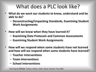 What does a PLC look like?
• What do we want our students to know, understand and be
  able to do?
   – Deconstructing/Unpacking Standards, Examining Student
     Work Assignments

• How will we know when they have learned it?
   – Examining Data Protocols and Common Assessments
   – Examining Student Work Assignments

• How will we respond when some students have not learned
  and how will we respond when some students have learned?
   – Teacher Interventions
   – Team Interventions
   – School Interventions
  “Learning by Doing”. Dufour, Dufour, Eaker, Many. Solution Tree.2006
 