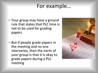 For example…

– Your group may have a ground
  rule that states that PLC time is
  not to be used for grading
  papers

– But if people grade papers in
  the meeting and no one
  intervenes, then the norm of
  your group is that it is okay to
  grade papers during a PLC
  meeting
 
