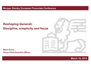 Morgan Stanley European Financials Conference




Reshaping Generali:
Discipline, simplicity and focus




Mario Greco
Group Chief Executive Officer


                                                Milan, March xxx, 2010
                                                         March 19, 2013
 