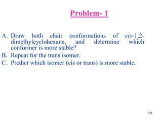 101
Problem- 1
A. Draw both chair conformations of cis-1,2-
dimethylcyclohexane, and determine which
conformer is more stable?
B. Repeat for the trans isomer.
C. Predict which isomer (cis or trans) is more stable.
 