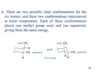 102
A. There are two possible chair conformations for the
cis isomer, and these two conformations interconvert
at room temperature. Each of these conformations
places one methyl group axial and one equatorial,
giving them the same energy.
 