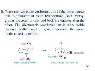 103
B. There are two chair conformations of the trans isomer
that interconvert at room temperature. Both methyl
groups are axial in one, and both are equatorial in the
other. The diequatorial conformation is more stable
because neither methyl group occupies the more
hindered axial position.
 