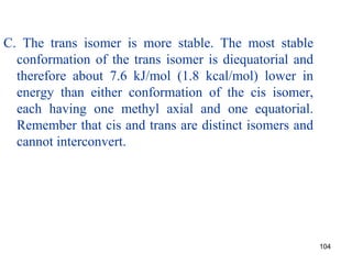 104
C. The trans isomer is more stable. The most stable
conformation of the trans isomer is diequatorial and
therefore about 7.6 kJ/mol (1.8 kcal/mol) lower in
energy than either conformation of the cis isomer,
each having one methyl axial and one equatorial.
Remember that cis and trans are distinct isomers and
cannot interconvert.
 