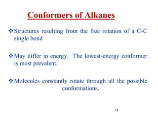12
Conformers of Alkanes
Structures resulting from the free rotation of a C-C
single bond
May differ in energy. The lowest-energy conformer
is most prevalent.
Molecules constantly rotate through all the possible
conformations.
 