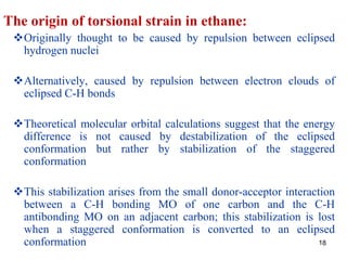 18
The origin of torsional strain in ethane:
Originally thought to be caused by repulsion between eclipsed
hydrogen nuclei
Alternatively, caused by repulsion between electron clouds of
eclipsed C-H bonds
Theoretical molecular orbital calculations suggest that the energy
difference is not caused by destabilization of the eclipsed
conformation but rather by stabilization of the staggered
conformation
This stabilization arises from the small donor-acceptor interaction
between a C-H bonding MO of one carbon and the C-H
antibonding MO on an adjacent carbon; this stabilization is lost
when a staggered conformation is converted to an eclipsed
conformation
 