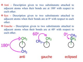  Anti - Description given to two substitutents attached to
adjacent atoms when their bonds are at 180o with respect to
each other.
 Syn - Description given to two substitutents attached to
adjacent atoms when their bonds are at 0o with respect to each
other.
 Gauche - Description given to two substitutents attached to
adjacent atoms when their bonds are at 60o with respect to
each other.
CH3
CH3
anti
CH3
CH3
gauche
CH3
CH3
eclipsed
0o
180o
60o
 