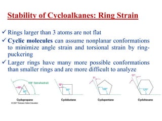 Stability of Cycloalkanes: Ring Strain
 Rings larger than 3 atoms are not flat
 Cyclic molecules can assume nonplanar conformations
to minimize angle strain and torsional strain by ring-
puckering
 Larger rings have many more possible conformations
than smaller rings and are more difficult to analyze
 