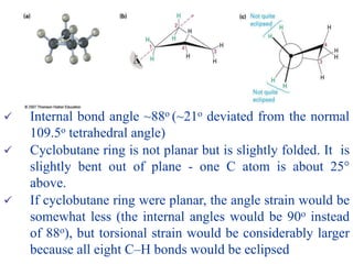  Internal bond angle ~88o (~21o deviated from the normal
109.5o tetrahedral angle)
 Cyclobutane ring is not planar but is slightly folded. It is
slightly bent out of plane - one C atom is about 25°
above.
 If cyclobutane ring were planar, the angle strain would be
somewhat less (the internal angles would be 90o instead
of 88o), but torsional strain would be considerably larger
because all eight C–H bonds would be eclipsed
 