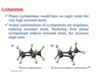 42
Cyclopentane
 Planar cyclopentane would have no angle strain but
very high torsional strain
 Actual conformations of cyclopentane are nonplanar,
reducing torsional strain. Puckering from planar
cyclopentane reduces torsional strain, but increases
angle stain
 