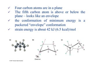  Four carbon atoms are in a plane
 The fifth carbon atom is above or below the
plane – looks like an envelope
 the conformation of minimum energy is a
puckered “envelope” conformation
 strain energy is about 42 kJ (6.5 kcal)/mol
 