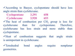 According to Baeyer, cyclopentane should have less
angle strain than cyclohexane.
Cyclopentane 3,291 658
Cyclohexane 3,920 653
The heat of combustion per CH2 group is less for
cyclohexane than for cyclopentane. Therefore,
cyclohexane has less strain and more stable than
cyclopentane.
Heat of combustion suggests that angle strain
is unimportant in cyclohexane.
Tetrahedral bond angles require nonplanar
geometries.
 