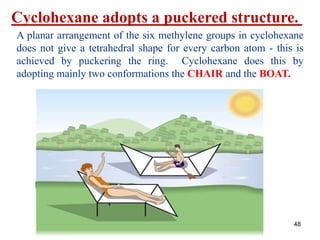 48
Cyclohexane adopts a puckered structure.
A planar arrangement of the six methylene groups in cyclohexane
does not give a tetrahedral shape for every carbon atom - this is
achieved by puckering the ring. Cyclohexane does this by
adopting mainly two conformations the CHAIR and the BOAT.
 