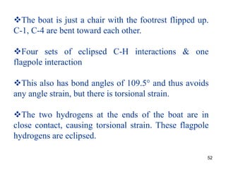 52
The boat is just a chair with the footrest flipped up.
C-1, C-4 are bent toward each other.
Four sets of eclipsed C-H interactions & one
flagpole interaction
This also has bond angles of 109.5° and thus avoids
any angle strain, but there is torsional strain.
The two hydrogens at the ends of the boat are in
close contact, causing torsional strain. These flagpole
hydrogens are eclipsed.
 
