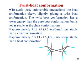 53
Twist-boat conformation
To avoid these unfavorable interactions, the boat
conformation skews slightly, giving a twist boat
conformation. The twist boat conformation has a
lower energy than the pure boat conformation, but is
not as stable as the chair conformations
approximately 41.8 kJ (5.5 kcal)/mol less stable
than a chair conformation
approximately 6.3 kJ (1.5 kcal)/mol more stable
than a boat conformation
 