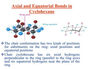 Axial and Equatorial Bonds in
Cyclohexane
The chair conformation has two kinds of positions
for substituents on the ring: axial positions and
equatorial positions
Chair cyclohexane has six axial hydrogens
perpendicular to the ring (parallel to the ring axis)
and six equatorial hydrogens near the plane of the
ring
 