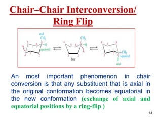 64
Chair–Chair Interconversion/
Ring Flip
An most important phenomenon in chair
conversion is that any substituent that is axial in
the original conformation becomes equatorial in
the new conformation (exchange of axial and
equatorial positions by a ring-flip )
 