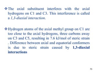73
The axial substituent interferes with the axial
hydrogens on C1 and C3. This interference is called
a 1,3-diaxial interaction.
Hydrogen atoms of the axial methyl group on C1 are
too close to the axial hydrogens, three carbons away
on C3 and C5, resulting in 7.6 kJ/mol of steric strain
. Difference between axial and equatorial conformers
is due to steric strain caused by 1,3-diaxial
interactions
 