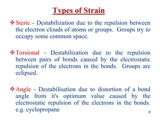 8
Types of Strain
Steric - Destabilization due to the repulsion between
the electron clouds of atoms or groups. Groups try to
occupy some common space.
Torsional - Destabilization due to the repulsion
between pairs of bonds caused by the electrostatic
repulsion of the electrons in the bonds. Groups are
eclipsed.
Angle - Destabilisation due to distortion of a bond
angle from it's optimum value caused by the
electrostatic repulsion of the electrons in the bonds.
e.g. cyclopropane
 