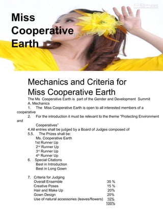 Miss 
Cooperative 
Earth 
Mechanics and Criteria for 
Miss Cooperative Earth 
The Ms Cooperative Earth is part of the Gender and Development Summit 
A. Mechanics 
1. The Miss Cooperative Earth is open to all interested members of a 
cooperative 
2. For the introduction it must be relevant to the theme “Protecting Environment 
and 
Cooperatives” 
4.All entries shall be judged by a Board of Judges composed of 
5.5. The Prizes shall be: 
Ms. Cooperative Earth 
1st Runner Up 
2nd Runner Up 
3rd Runner Up 
4th Runner Up 
6. Special Citations 
Best in Introduction 
Best in Long Gown 
7. Criteria for Judging 
Overall Ensemble 35 % 
Creative Poses 15 % 
Hair and Make Up 20% 
Gown Design 20% 
Use of natural accessories (leaves/flowers) 10% 
100% 
