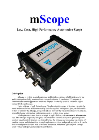 mScope
      Low Cost, High Performance Automotive Scope




Description
        mScope is system specially designed and tested as a cheap, reliable and easy to use
tool for use primarily by automobile service professionals. It consists of PC program in
combination with the appropriate hardware adapter. Essentially this is a 2channels digital
storage USB oscilloscope.
        Using mScope is both fast and easy. Simply select the sensor or ignition circuit to be
tested and the software will automatically load the required settings and give you full details
of how to connect the mScope, along with advice on what the waveform should look like and
general technical information on the component or system being tested.
        It is important to note, that an mScope is high efficiency of Automotive Motortester,
also. The mScope is specially designed for automobile test and analysis of ignition systems.
Ignition waveform test function can be used to test the primary and secondary waveforms of
gasoline engine and display them in single cylinder waveform and parade waveform. It can be
used to test ignition systems with or without distributor, and obtain ignition peak voltage,
spark voltage and spark duration (with distributor).
 