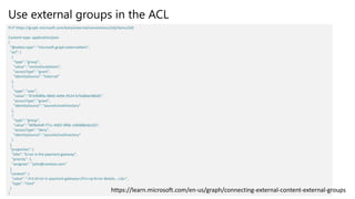 Use external groups in the ACL
PUT https://graph.microsoft.com/beta/external/connections/{id}/items/{id}
Content-type: application/json
{
"@odata.type": "microsoft.graph.externalItem",
"acl": [
{
"type": "group",
"value": "contosEscalations",
"accessType": "grant",
"identitySource": "External"
},
{
"type": "user",
"value": "87e9089a-08d5-4d9e-9524-b7bd6be580d5",
"accessType": "grant",
"identitySource": "azureActiveDirectory"
},
{
"type": "group",
"value": "96fbeb4f-f71c-4405-9f0b-1d6988eda2d2",
"accessType": "deny",
"identitySource": "azureActiveDirectory"
}
],
"properties": {
"title": "Error in the payment gateway",
"priority": 1,
"assignee": "john@contoso.com"
},
"content": {
"value": "<h1>Error in payment gateway</h1><p>Error details...</p>",
"type": "html"
}
}
https://learn.microsoft.com/en-us/graph/connecting-external-content-external-groups
 