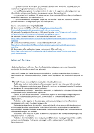 - La gestion des droits d'utilisation, qui permet d'automatiser les demandes, les attributions, les
examens et l'expiration de l'accès aux ressources.
- Les workflows du cycle de vie, qui permettent de créer et de supprimer automatiquement les
identités des utilisateurs en fonction des signaux provenant d'un système RH.
- Les examens d'accès basés sur l'IA, qui permettent de prendre des décisions d'accès intelligentes
et de réduire les risques liés aux abus d'accès.
- La gestion des identités privilégiées, qui permet de contrôler l'accès aux ressources sensibles
pour les utilisateurs ou les groupes ayant des rôles spéciaux.
Source : conversation avec Bing, 06/10/2023
(1) Gouvernance des ID Microsoft Entra. https://www.microsoft.com/fr-
fr/security/business/identity-access/microsoft-entra-id-governance.
(2) Microsoft Entra Identity Governance | Microsoft Security. https://www.microsoft.com/en-
us/security/business/identity-access/microsoft-entra-id-governance.
(3) Microsoft Entra ID Governance - Microsoft Entra | Microsoft Learn.
https://learn.microsoft.com/en-us/azure/active-directory/governance/identity-governance-
overview.
(4) Microsoft Entra ID Governance - Microsoft Entra | Microsoft Learn.
https://learn.microsoft.com/fr-FR/azure/active-directory/governance/identity-governance-
overview.
(5) Govern access for applications in your environment - Microsoft Entra ....
https://learn.microsoft.com/en-us/azure/active-directory/governance/identity-governance-
applications-prepare.
Microsoft Purview.
- Le texte sélectionné est le nom d'une famille de solutions de gouvernance, de risque et de
conformité des données proposée par Microsoft.
- Microsoft Purview vise à aider les organisations à gérer, protéger et exploiter leurs données sur
l'ensemble de leur patrimoine de données, qu'elles soient stockées sur des plateformes Microsoft ou
non.
- Microsoft Purview comprend plusieurs solutions intégrées, telles que :
- Audit : pour soutenir les investigations forensiques et répondre aux exigences réglementaires.
- Conformité des communications : pour détecter les contenus sensibles ou inappropriés partagés
sur les canaux de communication de l'organisation.
- Gestionnaire de conformité : pour réduire les risques en traduisant les exigences réglementaires
complexes en actions d'amélioration spécifiques.
- Gestion du cycle de vie des données : pour classer et gérer les données par catégorie à grande
échelle en fonction des obligations légales, commerciales, de confidentialité et de contenu
réglementaire.
- Protection contre la perte de données : pour protéger automatiquement les informations
sensibles contre les accès risqués et non autorisés.
- Cartographie et catalogue des données : pour maximiser la valeur commerciale des données en
créant une carte unifiée qui automatise et gère les métadonnées provenant de sources hybrides.
Pour rendre les données facilement accessibles et comprendre leur origine grâce à une visualisation
interactive de la lignée des données.
- eDiscovery : pour découvrir et gérer les données sur place avec des workflows complets pour les
enquêtes internes ou juridiques.
- Protection des informations : pour découvrir, identifier, classer et protéger les données sensibles
qui sont essentielles pour l'entreprise, puis les gérer et les protéger dans l'ensemble de
l'environnement.
 