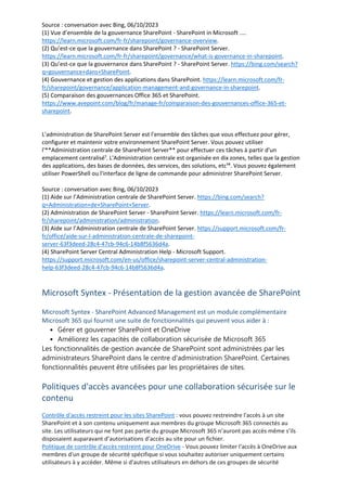Source : conversation avec Bing, 06/10/2023
(1) Vue d’ensemble de la gouvernance SharePoint - SharePoint in Microsoft ....
https://learn.microsoft.com/fr-fr/sharepoint/governance-overview.
(2) Qu’est-ce que la gouvernance dans SharePoint ? - SharePoint Server.
https://learn.microsoft.com/fr-fr/sharepoint/governance/what-is-governance-in-sharepoint.
(3) Qu’est-ce que la gouvernance dans SharePoint ? - SharePoint Server. https://bing.com/search?
q=gouvernance+dans+SharePoint.
(4) Gouvernance et gestion des applications dans SharePoint. https://learn.microsoft.com/fr-
fr/sharepoint/governance/application-management-and-governance-in-sharepoint.
(5) Comparaison des gouvernances Office 365 et SharePoint.
https://www.avepoint.com/blog/fr/manage-fr/comparaison-des-gouvernances-office-365-et-
sharepoint.
L'administration de SharePoint Server est l'ensemble des tâches que vous effectuez pour gérer,
configurer et maintenir votre environnement SharePoint Server. Vous pouvez utiliser
l'**Administration centrale de SharePoint Server** pour effectuer ces tâches à partir d'un
emplacement centralisé¹. L'Administration centrale est organisée en dix zones, telles que la gestion
des applications, des bases de données, des services, des solutions, etc¹⁴. Vous pouvez également
utiliser PowerShell ou l'interface de ligne de commande pour administrer SharePoint Server.
Source : conversation avec Bing, 06/10/2023
(1) Aide sur l’Administration centrale de SharePoint Server. https://bing.com/search?
q=Administration+de+SharePoint+Server.
(2) Administration de SharePoint Server - SharePoint Server. https://learn.microsoft.com/fr-
fr/sharepoint/administration/administration.
(3) Aide sur l’Administration centrale de SharePoint Server. https://support.microsoft.com/fr-
fr/office/aide-sur-l-administration-centrale-de-sharepoint-
server-63f3deed-28c4-47cb-94c6-14b8f5636d4a.
(4) SharePoint Server Central Administration Help - Microsoft Support.
https://support.microsoft.com/en-us/office/sharepoint-server-central-administration-
help-63f3deed-28c4-47cb-94c6-14b8f5636d4a.
Microsoft Syntex - Présentation de la gestion avancée de SharePoint
Microsoft Syntex - SharePoint Advanced Management est un module complémentaire
Microsoft 365 qui fournit une suite de fonctionnalités qui peuvent vous aider à :
Gérer et gouverner SharePoint et OneDrive
•
Améliorez les capacités de collaboration sécurisée de Microsoft 365
•
Les fonctionnalités de gestion avancée de SharePoint sont administrées par les
administrateurs SharePoint dans le centre d'administration SharePoint. Certaines
fonctionnalités peuvent être utilisées par les propriétaires de sites.
Politiques d'accès avancées pour une collaboration sécurisée sur le
contenu
Contrôle d'accès restreint pour les sites SharePoint : vous pouvez restreindre l'accès à un site
SharePoint et à son contenu uniquement aux membres du groupe Microsoft 365 connectés au
site. Les utilisateurs qui ne font pas partie du groupe Microsoft 365 n’auront pas accès même s’ils
disposaient auparavant d’autorisations d’accès au site pour un fichier.
Politique de contrôle d'accès restreint pour OneDrive - Vous pouvez limiter l'accès à OneDrive aux
membres d'un groupe de sécurité spécifique si vous souhaitez autoriser uniquement certains
utilisateurs à y accéder. Même si d'autres utilisateurs en dehors de ces groupes de sécurité
 