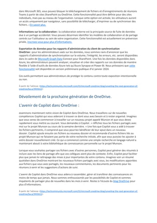 dans Microsoft 365, vous pouvez bloquer le téléchargement de fichiers et d'enregistrements de réunions
Teams à partir de sites SharePoint ou OneDrive. Cette fonctionnalité peut être définie pour des sites
individuels, mais pas au niveau de l'organisation. Lorsque cette option est activée, les utilisateurs auront
un accès uniquement par navigateur, sans possibilité de télécharger, d'imprimer ou de synchroniser des
fichiers. 2 En savoir plus.
Informations sur la collaboration : la collaboration externe est la principale source de fuite de données
due à un partage accidentel. Vous pouvez désormais identifier les modèles de collaboration et de partage
centrés sur l’utilisateur au sein de votre organisation. Cette fonctionnalité est actuellement en préversion
privée, inscrivez-vous pour plus d'informations.
Exportation de données pour les rapports d'administration du client de synchronisation
OneDrive : pour les administrateurs axés sur les données, nous sommes ravis d'annoncer que les
rapports d'administration de synchronisation sur le volume, l'intégrité, les erreurs, etc. seront disponibles
dans le cadre de Microsoft Graph Data Connect pour SharePoint. Une fois les données disponibles dans
Azure, les administrateurs peuvent analyser, visualiser et créer des rapports sur ces données de manière
flexible à l'aide d'outils de données Azure tels qu'Azure Synapse et Power BI. Nous prévoyons que cette
fonctionnalité soit disponible en version préliminaire publique d'ici janvier 2024.
Ces outils permettent aux administrateurs de protéger le contenu contre toute exposition intentionnelle
ou non.
À partir de l’adresse <https://techcommunity.microsoft.com/t5/microsoft-onedrive-blog/unveiling-the-next-generation-of-
onedrive/ba-p/3935612>
Dévoilement de la prochaine génération de OneDrive.
L'avenir de Copilot dans OneDrive :
examinons maintenant notre vision de Copilot dans OneDrive. Nous travaillons sur de nouvelles
compétences Copilot qui vous aideront à trouver ce dont vous avez besoin et à rester organisé. Imaginez
que vous venez de commencer à travailler sur un nouveau projet appelé Munson et que vous devez
rapidement vous mettre au courant. Vous demandez à Copilot : « Affichez tous les fichiers partagés avec
moi sur le projet Munson au cours de la semaine dernière. » Une fois que Copilot vous a aidé à trouver
les fichiers pertinents, il comprend que vous pourriez bénéficier de leur ajout dans un nouveau
dossier. Copilot ajoute ensuite ces fichiers au nouveau dossier et recommande d'autres fichiers liés au
projet Munson qui ne faisaient pas partie de votre recherche initiale, afin que vous puissiez les ajouter à
votre dossier nouvellement créé. Ce qui a commencé comme une simple recherche en langage naturel a
maintenant abouti à votre bibliothèque de connaissances personnelle sur le projet Munson.
Lorsque vous souhaitez partager ces fichiers avec d'autres personnes, Copilot peut générer des résumés à
inclure avec les liens de partage afin que vos collègues aient plus de contexte. Enfin, Copilot peut faciliter
plus que jamais le rattrapage des mises à jour importantes de votre contenu. Imaginez voir un résumé
quotidien dans OneDrive montrant les nouveaux fichiers partagés avec vous, les modifications apportées
aux fichiers que vous avez partagés, les nouveaux commentaires, les documents pertinents pour les
réunions à venir et les suggestions d'actions de suivi.
L'avenir de Copilot dans OneDrive vous aidera à rassembler, gérer et transférer des connaissances en
moins de temps que jamais. Nous sommes enthousiasmés par les possibilités de Copilot et sommes
impatients de partager plus de nouvelles dans les mois à venir. Restez à l'écoute du blog OneDrive pour
plus d'informations.
À partir de l’adresse <https://techcommunity.microsoft.com/t5/microsoft-onedrive-blog/unveiling-the-next-generation-of-
onedrive/ba-p/3935612>
 