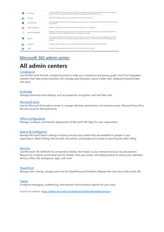 Microsoft 365 admin center
All admin centers
Compliance
Use the Microsoft Purview compliance portal to meet your compliance and privacy goals. You'll find integrated
solutions that help protect sensitive info, manage data lifecycles, reduce insider risks, safeguard personal data,
and more.
Exchange
Manage advanced email settings, such as quarantine, encryption, and mail flow rules.
Microsoft Entra
Use the Microsoft Entra admin center to manage identities, permissions, and network access. Microsoft Entra ID is
the new name for Microsoft Entra.
Office configuration
Manage, configure, and monitor deployment of Microsoft 365 Apps for your organization.
Search & intelligence
Manage Microsoft Search settings including services and content that are available for people in your
organization. Make finding internal tools, documents, and people just as easy as searching the web in Bing.
Security
Use Microsoft 365 Defender for unmatched visibility into threats to your network and your security posture.
Respond to incidents, proactively hunt for threats, track your assets, and deploy policies to secure your identities,
devices, Office 365 workspaces, apps, and more.
SharePoint
Manage sites, sharing, storage, and more for SharePoint and OneDrive. Migrate files and sites to Microsoft 365.
Teams
Configure messaging, conferencing, and external communication options for your users.
À partir de l’adresse <https://admin.microsoft.com/Adminportal/Home#/alladmincenters>
 