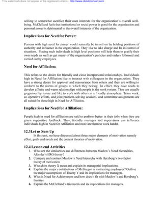 This watermark does not appear in the registered version - http://www.clicktoconvert.com




                  willing to somewhat sacrifice their own interests for the organization’s overall well-
                  being. McClelland feels that institutional or social power is good for the organization and
                  personal power is detrimental to the overall interests of the organization.

                  Implications for Need for Power:

                  Persons with high need for power would naturally be turned on by holding positions of
                  authority and influence in the organization. They like to take charge and be in control of
                  situations. Placing such individuals in high level positions will help them to gratify their
                  own needs as well as get many of the organization’s policies and orders followed and
                  carried out by employees.

                  Need for Affiliation:

                  This refers to the desire for friendly and close interpersonal relationships. Individuals
                  high in Need for Affiliation like to interact with colleagues in the organization. They
                  have a strong desire for approval and reassurance from others and they are willing to
                  conform to the norms of groups to which they belong. In effect, they have needs to
                  develop affinity and warm relationships with people in the work system. They are usually
                  gregarious by nature and like to work with others in a friendly atmosphere. Team work,
                  co-operative efforts, and joint problem-solving sessions, and committee assignments are
                  all suited for those high in Need for Affiliation.

                  Implications for Need for Affiliation:

                  People high in need for affiliation are said to perform better in their jobs when they are
                  given supportive feedback. Thus, friendly manages and supervisors can influence
                  individuals high in Need for Affiliation and motivate them to work harder.

                  12.3Let us Sum Up
                           In this unit, we have discussed about three major elements of motivation namely
                  effort, goals and needs and the content theories of motivation.

                  12.4 Lesson end Activities
                       1. What are the similarities and differences between Maslow’s Need hierarchies,
                          Alderfer’s ERG theory?
                       2. Compare and contrast Maslow’s Need hierarchy with Herzberg’s two factor
                          theory of motivation
                       3. What does theory X mean and explain its managerial implications.
                       4. Explain the major contributions of McGregor in motivating employees? Outline
                          the major assumptions of Theory Y and its implications for managers.
                       5. What is Need for Achievement and how does it fit with Maslow’s and Herzberg’s
                          theories.
                       6. Explain the McClelland’s trio needs and its implications for managers.
 