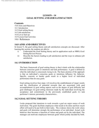 This watermark does not appear in the registered version - http://www.clicktoconvert.com




                                               LESSON - 14
                                    GOAL SETTING AND JOB SATISFACTION

                  Contents
                  14.0 Aims and Objectives
                  14.1 Introduction
                  14.2 Goal setting theory
                  14.3 Job satisfaction
                  14.4 Let us Sum up
                  14.5 Lesson-End Activities
                  14.6 References

                  14.0 AIMS AND OBJECTIVES
                  In lesson V, the goal setting theory and job satisfaction concepts are discussed. After
                  learning this section, the students are able to:
                      i)      Understand the Goal Setting theory and its application such as MBO, Goal
                              Setting Review Process
                      ii)     Describe the factors leading to job satisfaction and the ways to enhance job
                              satisfaction.

                  14.1 INTRODUCTION
                          The basic framework of goal setting theory is that it deals with the relationship
                          between conscious goals or intentions and task performance. A goal is defined as
                          what the individual is consciously trying to do. The basic premise of the approach
                          is that an individual’s conscious goals or intentions influence his behavior.
                          Specific, concrete or harder goals result in a higher level of individual
                          performance than do easy goals.

                          Goal setting involves four steps: i) It involves the establishment of target results
                          and the clarification of potential rewards that are associated with goal
                          accomplishment ii) goal setting aspects such as the degree of goal difficulty and
                          goal challenges iii) goal-setting intension made by the individual involving the
                          acceptance and commitment to the previously established goals iv) task
                          performer’s interest, personality characteristics..

                  14.2 GOAL SETTING THEORY
                          Locke proposed that intentions to work towards a goal are major source of work
                          motivation. The goals facilitate employees what needs to be done and how much
                          effort will need to be put forth in their tasks. The evidence shows the work values
                          and goals will determine strongly the performance of an individual. Actual work
                          behavior then becomes a function of values and goals set by the individual. The
                          manager can motivate employees between goals which jointly decided by both.
 
