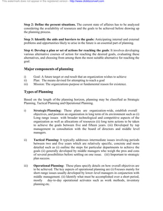 This watermark does not appear in the registered version - http://www.clicktoconvert.com




                  Step 2: Define the present situations. The current state of affaires has to be analyzed
                  considering the availability of resources and the goals to be achieved before drawing up
                  the planning process.
                   .
                  Step 3: Identify the aids and barriers to the goals: Anticipating internal and external
                  problems and opportunities likely to arise in the future is an essential part of planning.

                  Step 4: Develop a plan or set of actions for reaching the goals: It involves developing
                  various alternative courses of action for reaching the desired goals, evaluating these
                  alternatives, and choosing from among them the most suitable alternative for reaching the
                  goal.

                  Major components of planning
                  i)       Goal: A future target or end result that an organization wishes to achieve
                  ii)      Plan: The means devised for attempting to reach a goal
                  iii)     Mission: The organizations purpose or fundamental reason for existence.

                  Types of Planning
                  Based on the length of the planning horizon, planning may be classified as Strategic
                  Planning, Tactical Planning and Operational Planning.

                  i)       Strategic Planning: These plans are organization-wide, establish overall
                           objectives, and position an organization in long term of its environment such as (i)
                           Long range issues with broader technological and competitive aspects of the
                           organization as well as allocations of resources (ii) long term actions to be taken
                           to achieve the goals between five and fifteen years. (iii) Developed by top
                           management in consultation with the board of directors and middle level
                           managers.

                  ii)      Tactical Planning: It typically addresses intermediate issues involving periods
                           between two and five years which are relatively specific, concrete and more
                           detailed such as (i) outline the steps for particular departments to achieve the
                           goals (ii) generally developed by middle managers who weigh the pros and cons
                           of several possibilities before settling on one issue. (iii) Important to strategic
                           plan success.

                  iii)     Operational Planning: These plans specify details on how overall objectives are
                           to be achieved. The key aspects of operational planning are (i) Focuses mainly for
                           short-range issues usually developed by lower- level managers in conjunction with
                           middle management. (ii) Identify what must be accomplished over a short period,
                           mostly     day-to-day operational activates such as work methods, inventory
                           planning etc.
 