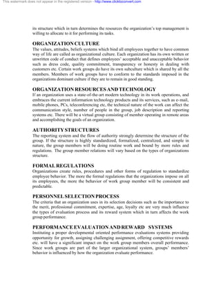 This watermark does not appear in the registered version - http://www.clicktoconvert.com




                  its structure which in turn determines the resources the organization’s top management is
                  willing to allocate to it for performing its tasks.

                  ORGANIZATION CULTURE
                  The values, attitudes, beliefs systems which bind all employees together to have common
                  way of life are called as organizational culture. Each organization has its own written or
                  unwritten code of conduct that defines employees’ acceptable and unacceptable behavior
                  such as dress code, quality commitment, transparency or honesty in dealing with
                  customers etc. Certain work groups do have its own subculture which is shared by all the
                  members. Members of work groups have to conform to the standards imposed in the
                  organizations dominant culture if they are to remain in good standing.

                  ORGANIZATION RESOURCES AND TECHNOLOGY
                  If an organization uses a state-of-the-art modern technology in its work operations, and
                  embraces the current information technology products and its services, such as e- mail,
                  mobile phones, PCs, teleconferencing etc, the technical nature of the work can affect the
                  communication style, number of people in the group, job description and reporting
                  systems etc. There will be a virtual group consisting of member operating in remote areas
                  and accomplishing the goals of an organization.

                  AUTHORITY STRUCTURES
                  The reporting system and the flow of authority strongly determine the structure of the
                  group. If the structure is highly standardized, formalized, centralized, and simple in
                  nature, the group members will be doing routine work and bound by more rules and
                  regulations. The group member relations will vary based on the types of organizations
                  structure.

                  FORMAL REGULATIONS
                  Organizations create rules, procedures and other forms of regulation to standardize
                  employee behavior. The more the formal regulations that the organizations impose on all
                  its employees, the more the behavior of work group member will be consistent and
                  predictable.

                  PERSONNEL SELECTION PROCESS
                  The criteria that an organization uses in its selection decisions such as the importance to
                  the merit, professional commitment, expertise, age, loyalty etc are very much influence
                  the types of evaluation process and its reward system which in turn affects the work
                  group performance.

                  PERFORMANCE EVALUATION AND REWARD SYSTEMS
                  Instituting a proper developmental oriented performance evaluations systems providing
                  opportunity for growth, assigning challenging assignment, offering competitive rewards
                  etc. will have a significant impact on the work group members overall performance.
                  Since work groups are part of the larger organizational system, groups’ members’
                  behavior is influenced by how the organization evaluate performance.
 