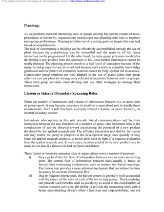 This watermark does not appear in the registered version - http://www.clicktoconvert.com




                  Planning:

                  As the problems between interacting units or groups develop beyond the control of rules,
                  procedures or hierarchy, organizations increasingly use planning activities to improve
                  inter- group performance. Planning activities involve setting goals or targets that can lead
                  to task accomplishments.
                  The task of constructing a building can be effectively accomplished through the use of
                  plans because the complexities can be controlled and the majority of the future
                  interaction can be programmed. On the other hand, the inter-group processes involved in
                  developing a new product from the laboratory to full-scale market introduction cannot be
                  totally planned. The planning process involves a high level of interaction because of the
                  many varied groups that are involved and because such events as scientific knowledge
                  generation and the pattern of consumer reaction cannot be fully spelled out in advance.
                  Certain inter- group relations are well adapted to the use of plans; other inter-group
                  activities can use plans to manage only selected interactions between units or groups.
                  These inter- group activities must develop and use other strategies to manage their
                  interactions.

                  Liaison or Internal Boundary Spanning Roles:

                  When the number of interactions and volume of information between two or more units
                  or groups grow, it may become necessary to establish a specialized role to handle these
                  requirements. Such a role has been variously termed a liaison, or more formally, an
                  internal boundary spanner.

                  Individuals who operate in this role provide lateral communications and facilitate
                  interaction between the two functions in a number of areas. One important area is the
                  coordination of activity directed toward ascertaining the potential of a new product
                  developed by the applied research unit. The effective interaction provided by the liaison
                  role may enable the group to progress to the development stage more quickly or may
                  force the applied research scientists to revise their work in light of a negative evaluation
                  from the market research unit. In such cases, decision related to the new product may be
                  made earlier than if a liaison role had not been established.

                  These liaison or boundary spanning roles in organizations serve a number of purposes.
                     i)      they can facilitate the flow of information between two or more interacting
                             units. The normal flow of information between units usually is based on
                             formal, time consuming mechanisms, such as memos and formal meetings.
                             The liaison role provides a more informal mechanism that can reduce the time
                             necessary for accurate information flow.
                     ii)     Due to frequent interactions, the liaison person is generally well acquainted
                             with the nature of the work of each of the interacting groups. This knowledge
                             can provide such benefits such as (a) ability to assist in the coordination of
                             various complex activities; (b) ability to provide the interacting units with a
                             better understanding of each other’s functions and responsibilities; and (c)
 