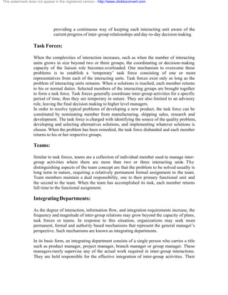 This watermark does not appear in the registered version - http://www.clicktoconvert.com




                               providing a continuous way of keeping each interacting unit aware of the
                               current progress of inter- group relationships and day-to-day decision making.

                  Task Forces:

                  When the complexities of interaction increases, such as when the number of interacting
                  units grows in size beyond two or three groups, the coordinating or decision- making
                  capacity of the liaison role becomes overloaded. One mechanism to overcome these
                  problems is to establish a ‘temporary’ task force consisting of one or more
                  representatives from each of the interacting units. Task forces exist only so long as the
                  problem of interacting units remains. When a solutions is reached, each member returns
                  to his or normal duties. Selected members of the interacting groups are brought together
                  to form a task force. Task forces generally coordinate inter-group activities for a specific
                  period of time, thus they are temporary in nature. They are also limited to an advisory
                  role, leaving the final decision making to higher level managers.
                  In order to resolve typical problems of developing a new product, the task force can be
                  constituted by nominating member from manufacturing, shipping sales, research and
                  development. The task force is charged with identifying the source of the quality problem,
                  developing and selecting alternatives solutions, and implementing whatever solutions is
                  chosen. When the problem has been remedied, the task force disbanded and each member
                  returns to his or her respective groups.

                  Teams:

                  Similar to task forces, teams are a collection of individual member used to manage inter-
                  group activities where there are more than two or three interacting units. The
                  distinguishing aspects of the team concept are that the problem to be solved usually is
                  long term in nature, requiring a relatively permanent formal assignment to the team.
                  Team members maintain a dual responsibility, one to their primary functional unit and
                  the second to the team. When the team has accomplished its task, each member returns
                  full-time to the functional assignment.

                  Integrating Departments:

                  As the degree of interaction, information flow, and integration requirements increase, the
                  frequency and magnitude of inter-group relations may grow beyond the capacity of plans,
                  task forces or teams. In response to this situation, organizations may seek more
                  permanent, formal and authority based mechanisms that represent the general manager’s
                  perspective. Such mechanisms are known as integrating departments.

                  In its basic form, an integrating department consists of a single person who carries a title
                  such as product manager, project manager, branch manager or group manager. These
                  managers rarely supervise any of the actual work required in inter- group interactions.
                  They are held responsible for the effective integration of inter-group activities. Their
 