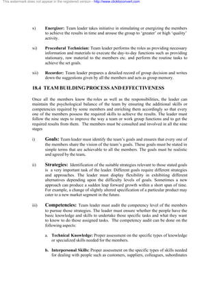 This watermark does not appear in the registered version - http://www.clicktoconvert.com




                  x)       Energizer: Team leader takes initiative in stimulating or energizing the members
                           to achieve the results in time and arouse the group to ‘greater’ or high ‘quality’
                           activity.

                  xi)      Procedural Technician: Team leader performs the roles as providing necessary
                           information and materials to execute the day-to-day functions such as providing
                           stationary, raw material to the members etc. and perform the routine tasks to
                           achieve the set goals.

                  xii)     Recorder: Team leader prepares a detailed record of group decision and writes
                           down the suggestions given by all the members and acts as group memory.

                  18.4 TEAM BUILDING PROCESS AND EFFECTIVENESS

                  Once all the members know the roles as well as the responsibilities, the leader can
                  maintain the psychological balance of the team by ensuring the additional skills or
                  competencies required by some members and enriching them accordingly so that every
                  one of the members possess the required skills to achieve the results. The leader must
                  follow the nine steps to improve the way a team or work group functions and to get the
                  required results from them. The members must be consulted and involved in all the nine
                  stages

                  i)       Goals: Team leader must identify the team’s goals and ensures that every one of
                           the members share the vision of the team’s goals. These goals must be stated in
                           simple terms that are achievable to all the members. The goals must be realistic
                           and agreed by the team.

                  ii)      Strategies: Identification of the suitable strategies relevant to those stated goals
                           is a very important task of the leader. Different goals require different strategies
                           and approaches. The leader must display flexibility in exhibiting different
                           alternatives depending upon the difficulty levels of goals. Sometimes a new
                           approach can produce a sudden leap forward growth within a short span of time.
                           For example, a change of slightly altered specification of a particular product may
                           cater to a new market segment in the future.

                  iii)     Competencies: Team leader must audit the competency level of the members
                           to pursue those strategies. The leader must ensure whether the people have the
                           basic knowledge and skills to undertake those specific tasks and what they want
                           to know to do those assigned tasks. The competency audit can be done on the
                           following aspects:

                           a. Technical Knowledge: Proper assessment on the specific types of knowledge
                              or specialized skills needed for the members.

                           b. Interpersonal Skills: Proper assessment on the specific types of skills needed
                              for dealing with people such as customers, suppliers, colleagues, subordinates
 